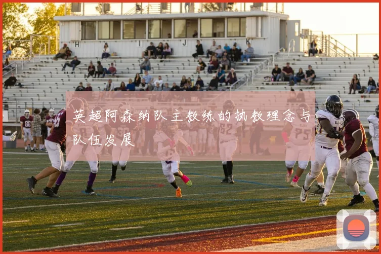 英超阿森纳队主教练的执教理念与队伍发展