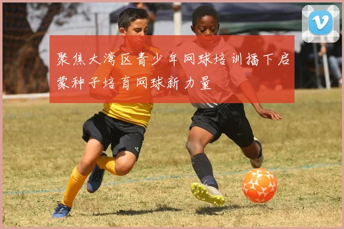 聚焦大湾区青少年网球培训播下启蒙种子培育网球新力量