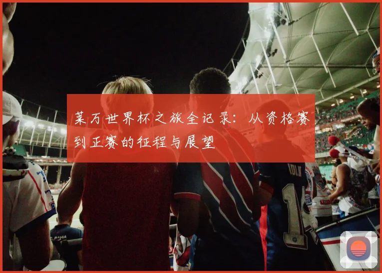 莱万世界杯之旅全记录:从资格赛到正赛的征程与展望